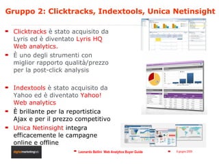 Gruppo 2: Clicktracks, Indextools, Unica Netinsight Clicktracks  è stato acquisito da  Lyris ed è diventato  Lyris HQ Web analytics . È uno degli strumenti con miglior rapporto qualità/prezzo per la post-click analysis Indextools  è stato acquisito da Yahoo ed è diventato  Yahoo! Web analytics È brillante per la reportistica  Ajax e per il prezzo competitivo Unica Netinsight  integra efficacemente le campagne online e offline 