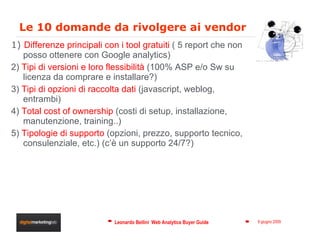 Le 10 domande da rivolgere ai vendor 1)  Differenze principali con i tool gratuiti  ( 5 report che non posso ottenere con Google analytics) 2)  Tipi di versioni e loro flessibilità  (100% ASP e/o Sw su licenza da comprare e installare?) 3)  Tipi di opzioni di raccolta dati  (javascript, weblog, entrambi) 4)  Total cost of ownership  (costi di setup, installazione, manutenzione, training..) 5)  Tipologie di supporto  (opzioni, prezzo, supporto tecnico, consulenziale, etc.) (c’è un supporto 24/7?) 