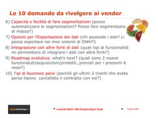 Le 10 domande da rivolgere ai vendor 6)  Capacità e facilità di fare segmentazioni  (posso automatizzare le segmentazioni? Posso fare segmentazioni di massa?)  7)  Opzioni per l’Esportazione dei dati  (chi possiede i dati? Li posso esportare nei miei sistemi di DWH?) 8)  Integrazione con altre fonti di dat i (quali tipi di funzionalità mi permettono di integrare i dati con altre fonti?) 9)  Roadmap evolutiva:  what’s next? (quali sono 2 nuove funzionaluit/acquisizioni/prodotti, previsti per i prossimi 6 mesi?) 10) Ti pi di business persi  (perché gli ultimi 2 clienti che avete perso hanno  cancellato il contratto con voi?) 