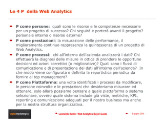 Le 4 P  della Web Analytics P come persone:   quali sono le risorse e le competenze necessarie per un progetto di successo? Chi seguirà e porterà avanti il progetto? personale interno o risorse esterne?  P come prestazioni : la misurazione delle performance, il miglioramento continuo rappresenza la quintessenza di un progetto di Web Analytics.  P come processi :  chi all'interno dell'azienda analizzerà i dati? Chi effettuerà la diagnosi delle misure in ottica di prendere le opportune decisioni ed azioni correttivi (o migliorative)? Quali sono i flussi di comunicazione e di presentazione dei dati all'interno dell'azienda?  In che modo viene configurata e definita la reportistica periodica da fornire al top management?  P come Piattaforma:  una volta identificati i processi da modificare, le persone coinvolte e le prestazioni che desideriamo misurare ed ottenere, solo allora possiamo pensare a quale piattaforma o sistema selezionare, ovvero quale sistema include già viste, metriche, KPI, reporting e comunicazione adeguati per il nostro business ma anche per la nostra struttura organizzativa.  