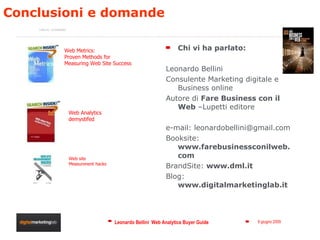 Conclusioni e domande  Chi vi ha parlato: Leonardo Bellini Consulente Marketing digitale e Business online Autore di  Fare Business con il Web  –Lupetti editore e-mail: leonardobellini@gmail.com Booksite:  www.farebusinessconilweb.com BrandSite:  www.dml.it Blog:  www.digitalmarketinglab.it Web Metrics:  Proven Methods for Measuring Web Site Success  Web Analytics demystifed Web site Measurenent hacks Letture  consigliate: 