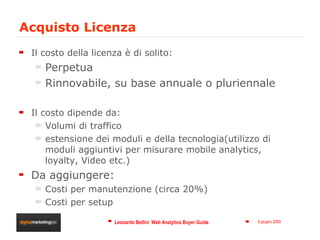 Acquisto Licenza  Il costo della licenza è di solito: Perpetua Rinnovabile, su base annuale o pluriennale Il costo dipende da: Volumi di traffico estensione dei moduli e della tecnologia(utilizzo di moduli aggiuntivi per misurare mobile analytics, loyalty, Video etc.) Da aggiungere: Costi per manutenzione (circa 20%) Costi per setup 