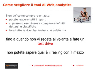 Come scegliere il tool di Web analytics È un po’ come comprare un auto:  potete leggere tutti i report si possono esaminare e comparare infiniti dettagli e classifiche fare tutte le ricerche  online che volete ma… fino a quando non vi sedete al volante e fate un test drive  non potete sapere qual è il feeling con il mezzo 