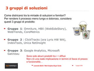 3 gruppi di soluzioni Gruppo  1 : Omniture, HBX (WebSideStory), WebTrends, CoreMetrics Gruppo  2  : ClickTracks (ora Lyris HW WA), IndexTools, Unica NetInsight  Gruppo  3 : Google Analytics, Microsoft Gatineau Come districarsi tra la miriade di soluzioni e fornitori? Per rendere il processo meno lungo e doloroso, considera questi 3 gruppi di prodotto: Sono solo alcuni prodotti tra i + diffusi Non c’è una reale implicazione in termini di fasce di prezzo e funzionalità… 