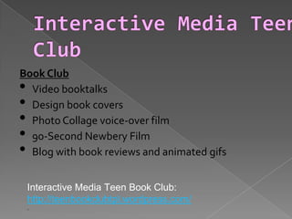 Book Club
• Video booktalks
• Design book covers
• Photo Collage voice-over film
• 90-Second Newbery Film
• Blog with book reviews and animated gifs
Interactive Media Teen Book Club:
http://teenbookclubtpl.wordpress.com/
.
 