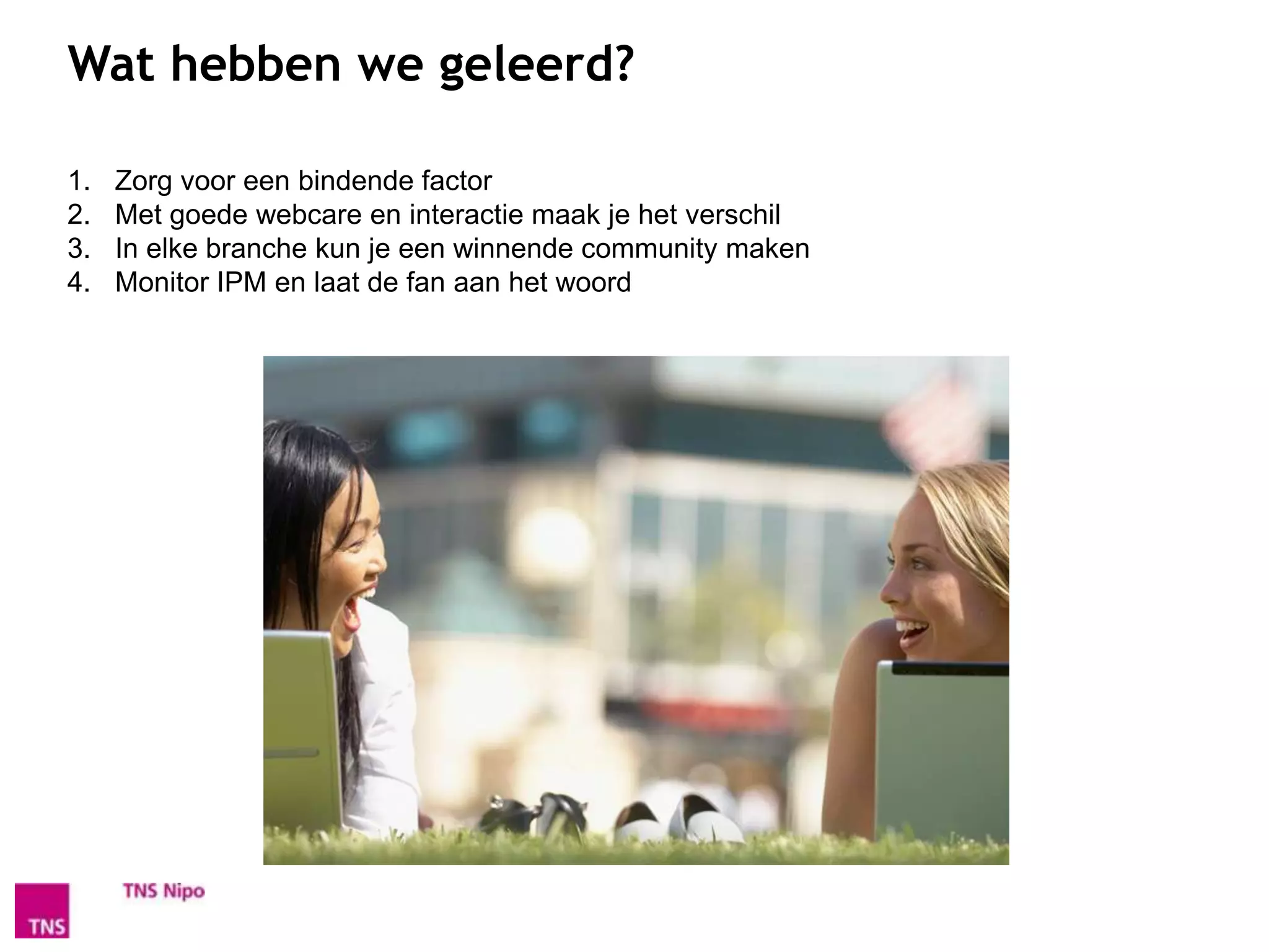 Wat hebben we geleerd?

1.   Zorg voor een bindende factor
2.   Met goede webcare en interactie maak je het verschil
3.   In elke branche kun je een winnende community maken
4.   Monitor IPM en laat de fan aan het woord
 