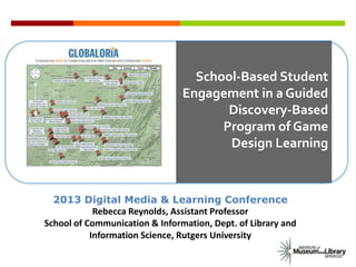 School-Based Student
Engagement in a Guided
Discovery-Based
Program of Game
Design Learning
2013 Digital Media & Learning Conference
Rebecca Reynolds, Assistant Professor
School of Communication & Information, Dept. of Library and
Information Science, Rutgers University
 