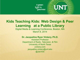 Kids Teaching Kids: Web Design & Peer
Learning at a Public Library
Digital Media & Learning Conference, Boston, MA
March 8, 2014
Dr. Jacqueline Ryan Vickery, Ph.D.
Assistant Professor
Department of Radio, Television, & Film
University of North Texas
jvickery.com
jacqueline.vickery@unt.edu
@JacVick
 