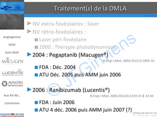 Traitement(s) de la DMLA NV extra-fovéolaires : laser NV rétro-fovéolaires : Laser péri-fovéolaire 2000 : Thérapie photodynamique 2004 : Pegaptanib (Macugen®) N Engl J Med. 2004;351(27):2805-16 FDA : Déc. 2004 ATU Déc. 2005 puis AMM juin 2006 2006 : Ranibizumab (Lucentis®) N Engl J Med. 2006;355(14):1419-31 & 32-44  FDA : Juin 2006 ATU 4 déc. 2006 puis AMM juin 2007 (?) Angiogénèse VEGF Anti-VEGF Aux XV-XX… Conclusion 