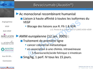 Bevacizumab (Avastin®) Ac monoclonal recombinant humanisé Liaison à haute affinité à toutes les isoformes du VEGF Blocage des liaisons aux R. Flt-1 & KDR L.G. Presta & al. Cancer Res 57 (1997) 4593–4599 AMM européenne (12 jan. 2005) : Traitement de première ligne cancer colorectal métastatique en association à une chimio. intraveineuse 5-fluorouracile/acide folinique  ±  irinotécan 5mg/kg, 1 perf. IV tous les 15 jours. Angiogénèse VEGF Anti-VEGF Aux XV-XX… Conclusion 