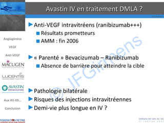 Avastin IV en traitement DMLA ? Anti-VEGF intravitréens (ranibizumab+++) Résultats prometteurs AMM : fin 2006 « Parenté » Bevacizumab – Ranibizumab Absence de barrière pour atteindre la cible Pathologie bilatérale Risques des injections intravitréennes Demi-vie plus longue en IV ? Angiogénèse VEGF Anti-VEGF Aux XV-XX… Conclusion 