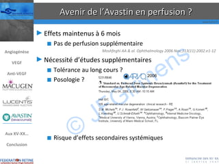 Avenir de l’Avastin en perfusion ? Effets maintenus à 6 mois Pas de perfusion supplémentaire Moshfeghi AA & al. Ophthalmology 2006 Nov;113(11):2002.e1-12  Nécessité d’études supplémentaires Tolérance au long cours ? Posologie ? Risque d’effets secondaires systémiques 2006 Angiogénèse VEGF Anti-VEGF Aux XV-XX… Conclusion 