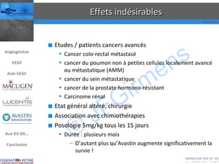 Effets indésirables Etudes / patients cancers avancés  Cancer colo-rectal métastasé cancer du poumon non à petites cellules localement avancé ou métastatique (AMM) cancer du sein métastatique cancer de la prostate hormono-résistant Carcinome rénal Etat général altéré, chirurgie Association avec chimiothérapies Posologie 5mg/kg tous les 15 jours Durée : plusieurs mois D’autant plus qu’Avastin augmente significativement la survie ! Angiogénèse VEGF Anti-VEGF Aux XV-XX… Conclusion 