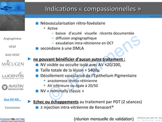 Indications « compassionnelles » Néovascularisation rétro-fovéolaire Active baisse  d’acuité  visuelle  récente documentée diffusion angiographique exsudation intra-rétinienne en OCT secondaire à une DMLA ne pouvant bénéficier d’aucun autre traitement : NV visible ou occulte isolé avec AV <20/200,  Taille totale de la lésion > 5400µ Décollement vascularisé de l’Epithelium Pigmentaire anastomose chorio-rétinienne AV inférieure ou égale à 20/50 NV « minimally classic » Echec ou échappements  au traitement par PDT (2 séances) ±  injection intra-vitréenne de Kenacort® (réunion mensuelle de validation) Angiogénèse VEGF Anti-VEGF Aux XV-XX… Conclusion 