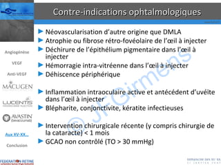 Contre-indications ophtalmologiques Néovascularisation d’autre origine que DMLA Atrophie ou fibrose rétro-fovéolaire de l’œil à injecter Déchirure de l’épithélium pigmentaire dans l’œil à injecter Hémorragie intra-vitréenne dans l’œil à injecter Déhiscence périphérique Inflammation intraoculaire active et antécédent d’uvéïte dans l’œil à injecter Blépharite, conjonctivite, kératite infectieuses Intervention chirurgicale récente (y compris chirurgie de la cataracte) < 1 mois GCAO non contrôlé (TO > 30 mmHg) Angiogénèse VEGF Anti-VEGF Aux XV-XX… Conclusion 