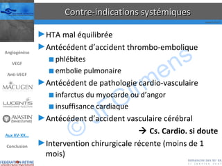 Contre-indications systémiques HTA mal équilibrée Antécédent d’accident thrombo-embolique phlébites embolie pulmonaire Antécédent de pathologie cardio-vasculaire infarctus du myocarde ou d’angor insuffisance cardiaque Antécédent d’accident vasculaire cérébral    Cs. Cardio. si doute Intervention chirurgicale récente (moins de 1 mois) Angiogénèse VEGF Anti-VEGF Aux XV-XX… Conclusion 