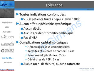 Tolérance Toutes indications confondues: > 300 patients traités depuis février 2006 Aucun effet indésirable systémique Aucun décès Aucun accident thrombo-embolique Pas d’HTA Complications ophtalmologiques Hémorragies sous-conjonctivales Kératites et ulcères de cornée : 8 cas Pseudo-endophtalmies : 2 cas Déchirures de l’EP : 2 cas Aucun DR ni déchirure, aucune cataracte Angiogénèse VEGF Anti-VEGF Aux XV-XX… Conclusion 
