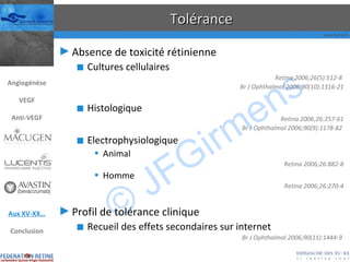 Tolérance Absence de toxicité rétinienne Cultures cellulaires Retina 2006;26(5):512-8  Br J Ophthalmol 2006;90(10):1316-21 Histologique Retina 2006;26:257-61 Br J Ophthalmol 2006;90(9):1178-82  Electrophysiologique Animal Retina 2006;26:882-8 Homme Retina 2006;26:270-4 Profil de tolérance clinique Recueil des effets secondaires sur internet Br J Ophthalmol 2006;90(11):1444-9  Angiogénèse VEGF Anti-VEGF Aux XV-XX… Conclusion 