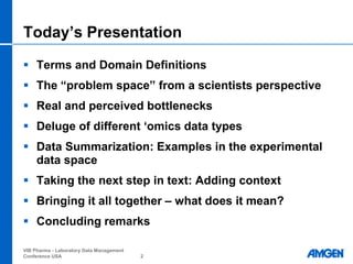 Today‟s Presentation

 Terms and Domain Definitions
 The “problem space” from a scientists perspective
 Real and perceived bottlenecks
 Deluge of different „omics data types
 Data Summarization: Examples in the experimental
  data space
 Taking the next step in text: Adding context
 Bringing it all together – what does it mean?
 Concluding remarks

VIB Pharma - Laboratory Data Management
Conference USA                            2
 