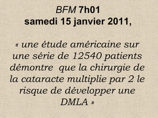 BFM 7h01
samedi 15 janvier 2011,
« une étude américaine sur
une série de 12540 patients
démontre que la chirurgie de
la cataracte multiplie par 2 le
risque de développer une
DMLA »
 