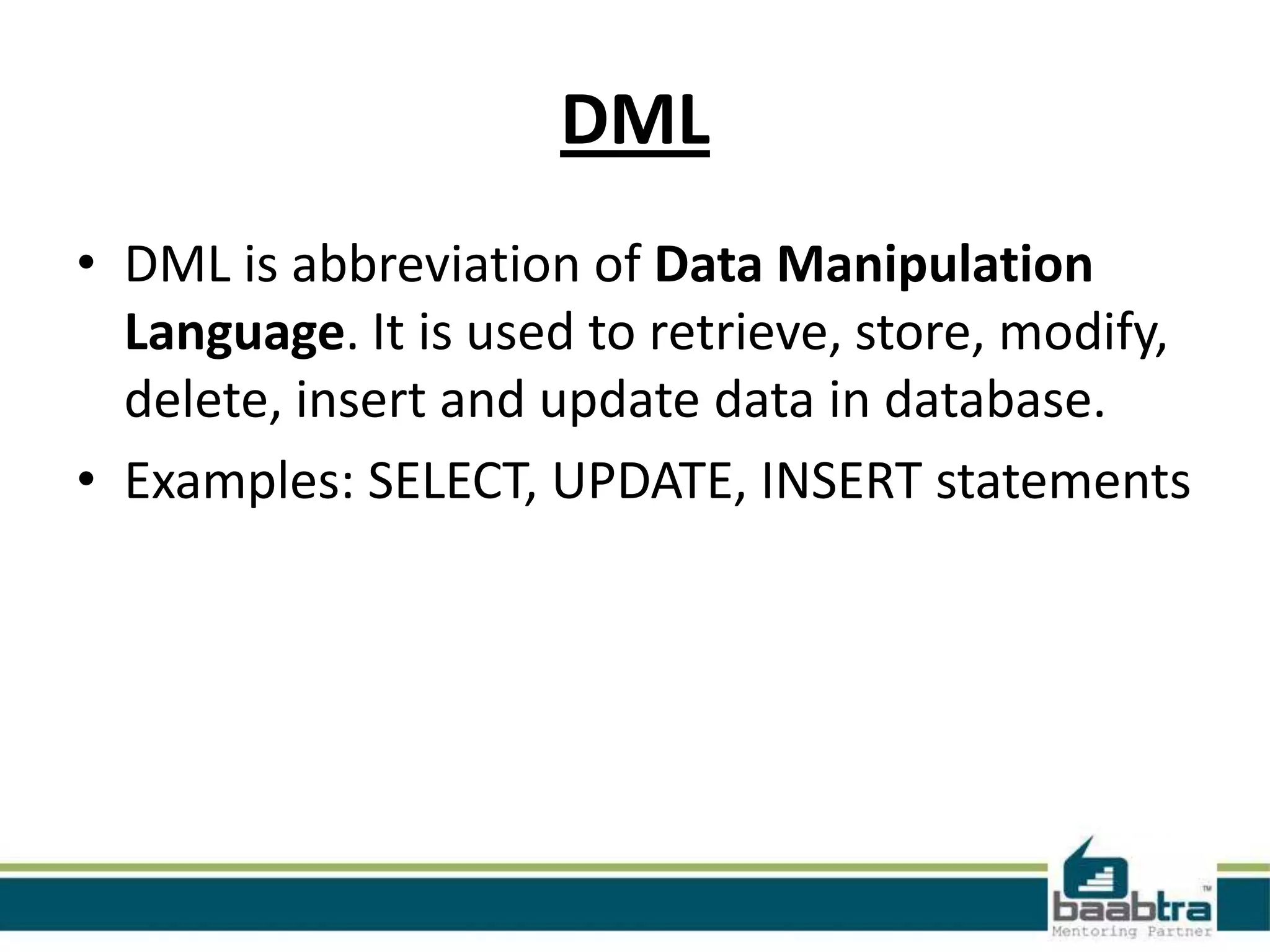 DML
• DML is abbreviation of Data Manipulation
Language. It is used to retrieve, store, modify,
delete, insert and update data in database.
• Examples: SELECT, UPDATE, INSERT statements