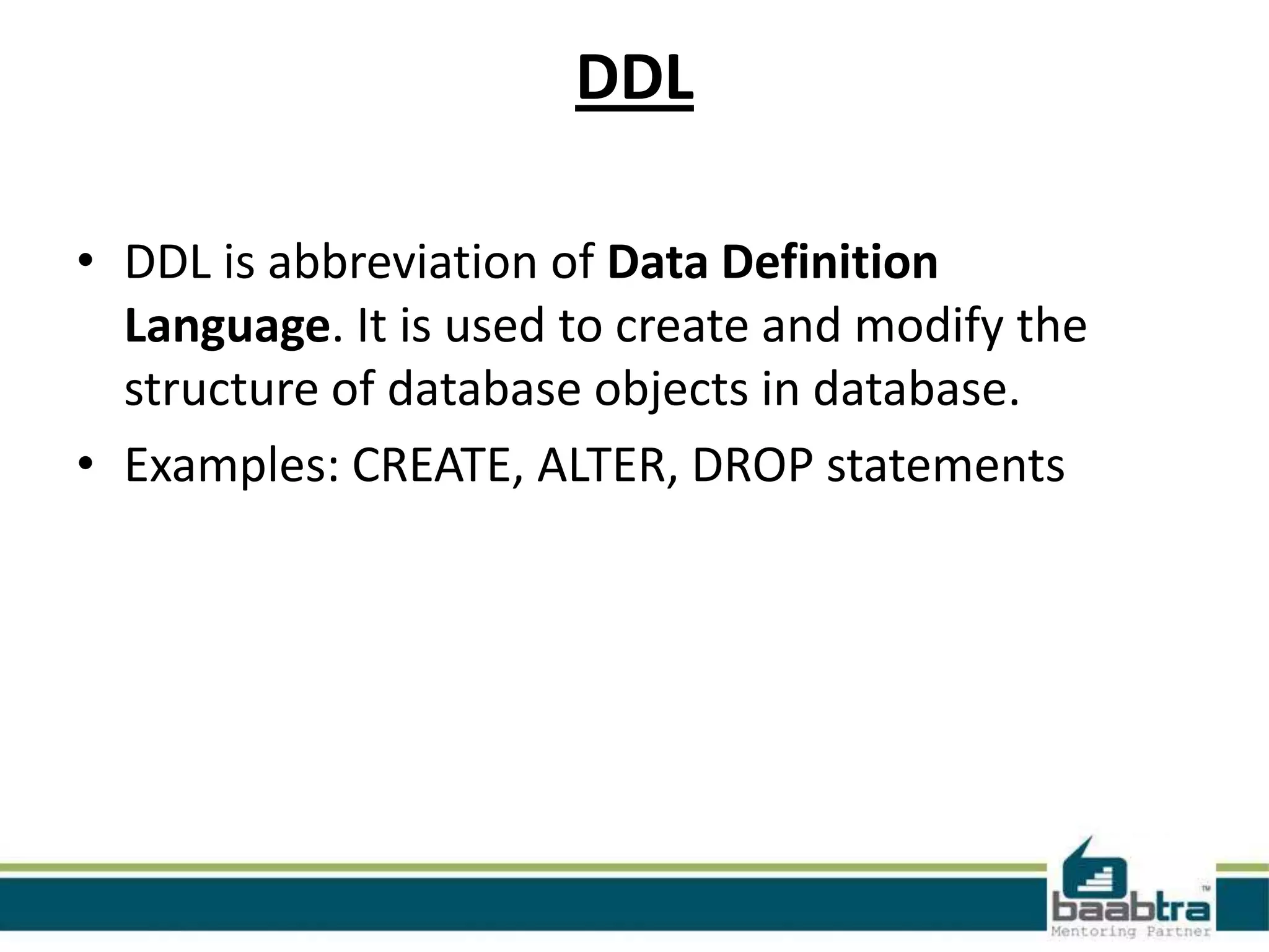 DDL
• DDL is abbreviation of Data Definition
Language. It is used to create and modify the
structure of database objects in database.
• Examples: CREATE, ALTER, DROP statements
