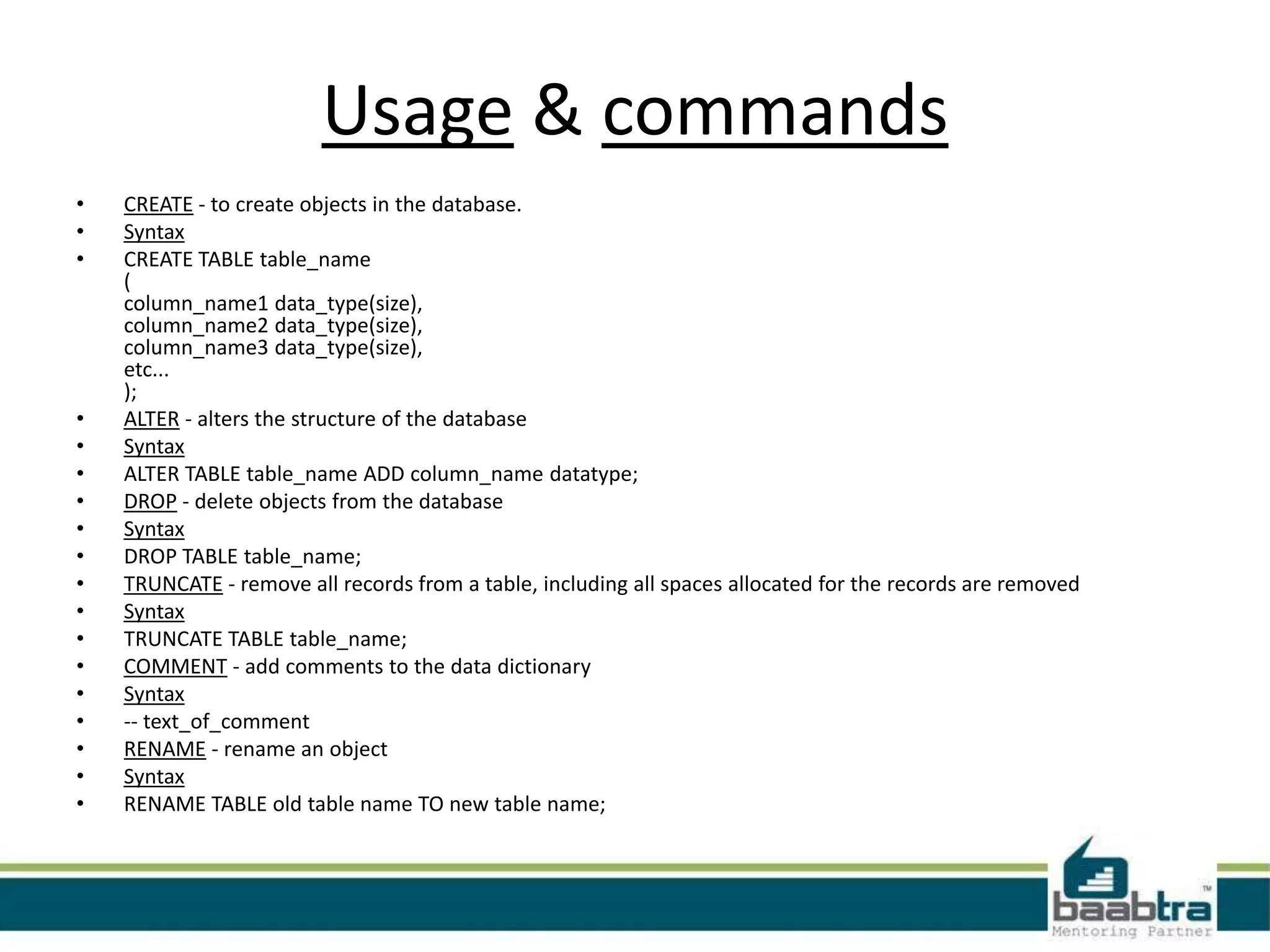 Usage & commands
•
•
•
•
•
•
•
•
•
•
•
•
•
•
•
•
•
•
CREATE - to create objects in the database.
Syntax
CREATE TABLE table_name
(
column_name1 data_type(size),
column_name2 data_type(size),
column_name3 data_type(size),
etc...
);
ALTER - alters the structure of the database
Syntax
ALTER TABLE table_name ADD column_name datatype;
DROP - delete objects from the database
Syntax
DROP TABLE table_name;
TRUNCATE - remove all records from a table, including all spaces allocated for the records are removed
Syntax
TRUNCATE TABLE table_name;
COMMENT - add comments to the data dictionary
Syntax
-- text_of_comment
RENAME - rename an object
Syntax
RENAME TABLE old table name TO new table name;