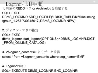 Logmnr利用手順

10

1. 対象のREDOログ or Archivelogを指定する
SQL> EXEC
DBMS_LOGMNR.ADD_LOGFILE('+DISK_TABLE/lx50/onlinelog
/group_1.257.730315617',DBMS_LOGMNR.NEW);
2. ディクショナリの指定
SQL> EXEC
dbms_logmnr.start_logmnr(OPTIONS=>DBMS_LOGMNR.DICT
_FROM_ONLINE_CATALOG);
3. V$logmnr_contentsによるデータ取得
select * from v$logmnr_contents where seg_name='EMP‘
4. Logmnrの終了
SQL> EXECUTE DBMS_LOGMNR.END_LOGMNR;

 