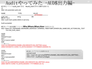 Auditやってみた -AUD$出力編#初期化パラメタaudit_trailの設定 #audit_trail変更時はDB再起動が必
要
SQL> sho parameter audit_trail
NAME
TYPE
VALUE
------------------------------------ --------------------------------- , EXTENDED
-----------------------------audit_trail
string
DB

#監査の設定

SQL> audit insert,update,delete on xprt.emp;
Audit succeeded.

#監査ログの確認(DBアクセスのWho,Where,When,Howが取得される)
SQL> Select OS_USERNAME,USERNAME,USERHOST,TERMINAL,TIMESTAMP,OWNER,OBJ_NAME,SES_ACTIONS,SQL_TEXT
from dba_audit_object;
oracle
XPRT
INSIGHT10-db1
pts/1
10/13 15:42:31 XPRT
EMP
------S--------insert into EMP(EMPNO,ENAME,JOB,HIREDATE,SAL,DEPTNO) values
(9999,'KISHIMOTO','CONS',TO_DATE('20030501','YYYYMMDD'),5000000,10)
oracle
#失敗したアクセスも取得される
SCOTT
connect scott
INSIGHT10-db1
SQL> insert into xprt.emp(EMPNO,ENAME,JOB,HIREDATE,SAL,DEPTNO) …
pts/1
ORA-01031: insufficient privileges
10/13 16:03:48 XPRT
EMP
------F--------insert into xprt.EMP(EMPNO,ENAME,JOB,HIREDATE,SAL,DEPTNO) values
(8888,'OBATA','CONS',TO_DATE('20030501','YYYYMMDD'),50,10)

17

 