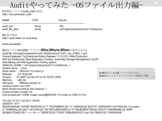 Auditやってみた -OSファイル出力編#初期化パラメタaudit_trailの設定
SQL> sho parameter audit
NAME
TYPE
VALUE
------------------------------------ --------------------------------- -----------------------------audit_trail
string
OS
audit_file_dest
string
/u01/app/oracle/admin/ora112d/adump

#監査の設定
SQL> audit select on scott.emp;
Audit succeeded.

#監査ログの確認(DBアクセスのWho,Where,Whenが取得される)
Audit file /u01/app/oracle/admin/ora112d/adump/ora112d1_ora_27606_1.aud
Oracle Database 11g Enterprise Edition Release 11.2.0.3.0 - 64bit Production
With the Partitioning, Real Application Clusters, Automatic Storage Management, OLAP,
Data Mining and Real Application Testing options
ORACLE_HOME = /u01/app/oracle/product/11.2.0/dbhome_1
System name: Linux
Node name:
RH5-64-112-node1-p
aud$表出力 or OSファイル出力でも
Release:
2.6.18-92.el5
Select文によるアクセスでもログ取得が可能
Version:
#1 SMP Tue Apr 29 13:16:15 EDT 2008
Machine:
x86_64
VM name:
VMWare Version: 6
Instance name: ora112d1
Redo thread mounted by this instance: 1
Oracle process number: 53
Unix process pid: 27606, image: oracle@RH5-64-112-node1-p (TNS V1-V3)
Thu Oct 13 19:11:54 2011 +09:00
LENGTH: "317"
SESSIONID:[6] "163305" ENTRYID:[1] "1" STATEMENT:[2] "11" USERID:[5] "SCOTT" USERHOST:[18] "RH5-64-112-node1p" TERMINAL:[5] "pts/1" ACTION:[3] "103" RETURNCODE:[1] "0" OBJ$CREATOR:[5] "SCOTT" OBJ$NAME:[3] "EMP"
SES$ACTIONS:[16] "---------S------" SES$TID:[5] "75335" OS$USERID:[7] "ora112d" DBID:[10] "3195200308"

18

 