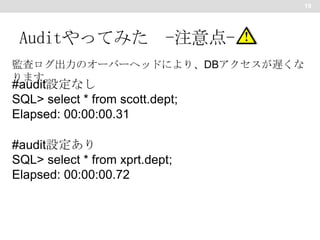 19

Auditやってみた -注意点監査ログ出力のオーバーヘッドにより、DBアクセスが遅くな
ります。

#audit設定なし
SQL> select * from scott.dept;
Elapsed: 00:00:00.31
#audit設定あり
SQL> select * from xprt.dept;
Elapsed: 00:00:00.72

 