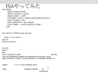 24

FGAやってみた
SQL> BEGIN
DBMS_FGA.ADD_POLICY(
OBJECT_SCHEMA => 'SCOTT',
OBJECT_NAME => 'EMP',
STATEMENT_TYPES => 'INSERT,UPDATE,DELETE,SELECT',
AUDIT_COLUMN => 'SAL',
AUDIT_CONDITION => 'SAL>1000000 ,
POLICY_NAME => 'AUDIT_ACCESS_TO_EMP');
END;
/
SQL> SELECT * FROM dba_fga_audit_trail;
170557 11-10-17 SCOTT
piso112d
RH5-64-112-node1-p

piso112d
SCOTT
EMP
AUDIT_ACCESS_TO_EMP
6981053
insert into EMP(EMPNO,ENAME,JOB,HIREDATE,SAL,DEPTNO) values
(9997,'KISHIMOTO','CONS',TO_DATE('20030501','YYYYMMDD'),5000000,10)

INSERT
16859

11-10-17 10:49:16.906690 +09:00
1
08000D0012090000
26
8
3195200308

 