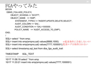 25

FGAやってみた
BEGIN
DBMS_FGA.ADD_POLICY(
OBJECT_SCHEMA => 'SCOTT',
OBJECT_NAME => 'EMP',
STATEMENT_TYPES => 'INSERT,UPDATE,DELETE,SELECT',
AUDIT_COLUMN => 'SAL',
AUDIT_CONDITION => 'SAL>1000000 ,
POLICY_NAME => 'AUDIT_ACCESS_TO_EMP');
END;
/

SQL> select * from emp;
SQL> insert into emp(empno,sal) values(8888,1000);
⇦監査条件に合致しないので
SQL> insert into emp(empno,sal) values(7777,1000001); 監査ログは取得されない
SQL> select timestamp,sql_text from dba_fga_audit_trail:
TIMESTAMP
SQL_TEXT
-------------- ---------------------------------------------------------------------------------------------10/17 11:08:19 select * from emp
10/17 11:33:21 insert into emp(empno,sal) values(7777,1000001)

 