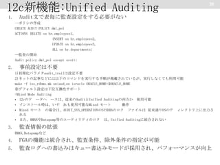 12c新機能:Unified Auditing
1.

30

Audit文で表毎に監査設定をする必要がない
--ポリシの作成
CREATE AUDIT POLICY dml_pol
ACTIONS DELETE on hr.employees1,
INSERT on hr.employees2,
UPDATE on hr.employees3,
ALL on hr.departments;
--監査の開始
Audit policy dml_pol except scott;

2.

事前設定は不要
1)初期化パラメタaudit_trailは設定不要
2)ネットの記事などには以下のコマンドを実行する手順が掲載されているが、実行しなくても利用可能
make -f ins_rdbms.mk uniaud_on ioracle ORACLE_HOME=$ORACLE_HOME
※デフォルト設定は下位互換性サポート
=Mixed Mode Auditing
• 12cのテ ータヘ ースは、従来のAuditとUnified Auditingの両方か 使用可能
• インストール時は、いす れも使用可能なMixed モート
動作
• Mixed モート の場合は、AUDIT_SYS_OPERATIONのSYSDBAのロク ファイルは 従来通りOSのテ ィレクトリ上に出力さ
れる
• また、RMANやDatapump等のユーティリティのロク は、Unified Auditingに統合されない

3.

監査情報の拡張
RMAN,Datapumpなど

4.
5.

FGAの機能は統合され、監査条件、除外条件の指定が可能
監査ログへの書込みはキュー書込みモードが採用され、パフォーマンスが向上

 