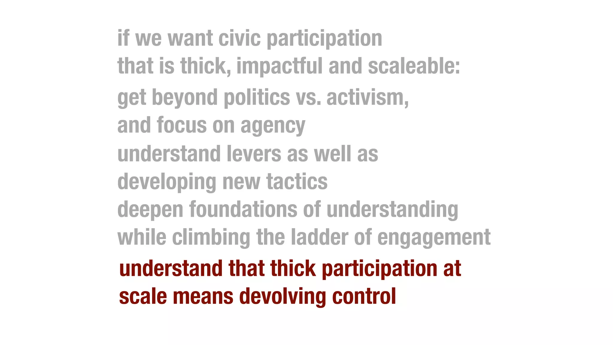 if we want civic participation
that is thick, impactful and scaleable:
get beyond politics vs. activism,
and focus on agency
understand levers as well as
developing new tactics
deepen foundations of understanding
while climbing the ladder of engagement
understand that thick participation at
scale means devolving control
 