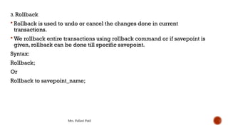 Mrs. Pallavi Patil
3. Rollback
 Rollback is used to undo or cancel the changes done in current
transactions.
 We rollback entire transactions using rollback command or if savepoint is
given, rollback can be done till specific savepoint.
Syntax:
Rollback;
Or
Rollback to savepoint_name;
 