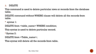 Mrs. Pallavi Patil
3. DELETE
This command is used to delete particular rows or records from the database
table.
DELETE command without WHERE clause will delete all the records from
table.
 syntax 1:
DELETE from <table_name> WHERE condition;
This syntax is used to delete particular record.
 Syntax 2:
DELETE from <Table_name>;
This syntax will delete all the records from table.
 