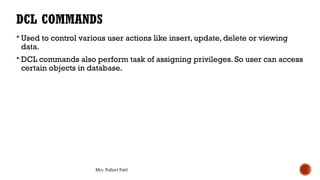 Mrs. Pallavi Patil
DCL COMMANDS
 Used to control various user actions like insert, update, delete or viewing
data.
 DCL commands also perform task of assigning privileges. So user can access
certain objects in database.
 