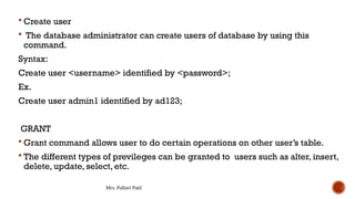 Mrs. Pallavi Patil
 Create user
 The database administrator can create users of database by using this
command.
Syntax:
Create user <username> identified by <password>;
Ex.
Create user admin1 identified by ad123;
GRANT
 Grant command allows user to do certain operations on other user’s table.
 The different types of previleges can be granted to users such as alter, insert,
delete, update, select, etc.
 