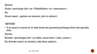 Mrs. Pallavi Patil
Syntax:
Grant <privilege list> on <TableName> to <username>;
Ex.
Grant insert , update on student_info to admin1;
REVOKE
 It is used to cancel or to take back the granted privileges from the specific
user.
Syntax
Revoke <privileges list> on table_name from <user_name>;
Ex. Revoke insert on student_info from admin1;
 