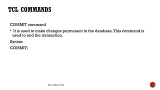 Mrs. Pallavi Patil
COMMIT command
 It is used to make changes permanent in the database.This command is
used to end the transaction.
Syntax:
COMMIT;
TCL COMMANDS
 