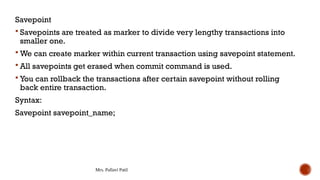 Mrs. Pallavi Patil
Savepoint
 Savepoints are treated as marker to divide very lengthy transactions into
smaller one.
 We can create marker within current transaction using savepoint statement.
 All savepoints get erased when commit command is used.
 You can rollback the transactions after certain savepoint without rolling
back entire transaction.
Syntax:
Savepoint savepoint_name;
 