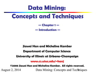 August 2, 2014 Data Mining: Concepts and Techniques1
Data Mining:
Concepts and Techniques
— Chapter 1 —
— Introduction —
Jiawei Han and Micheline Kamber
Department of Computer Science
University of Illinois at Urbana-Champaign
www.cs.uiuc.edu/~hanj
©2006 Jiawei Han and Micheline Kamber. All rights reserved.
 