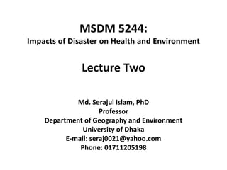 MSDM 5244:
Impacts of Disaster on Health and Environment
Md. Serajul Islam, PhD
Professor
Department of Geography and Environment
University of Dhaka
E-mail: seraj0021@yahoo.com
Phone: 01711205198
Lecture Two
 
