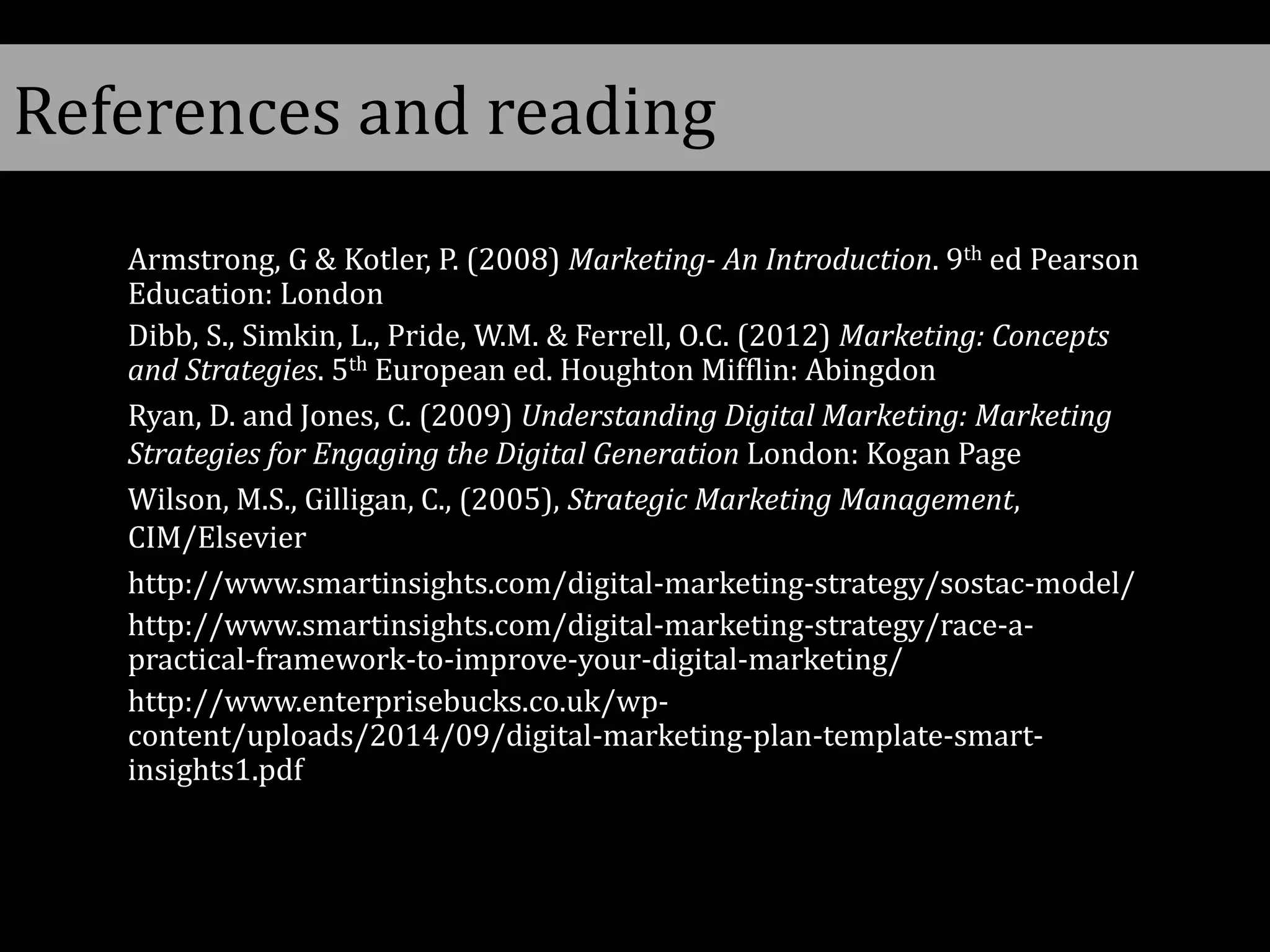 References and reading
Armstrong, G & Kotler, P. (2008) Marketing- An Introduction. 9th ed Pearson
Education: London
Dibb, S., Simkin, L., Pride, W.M. & Ferrell, O.C. (2012) Marketing: Concepts
and Strategies. 5th European ed. Houghton Mifflin: Abingdon
Ryan, D. and Jones, C. (2009) Understanding Digital Marketing: Marketing
Strategies for Engaging the Digital Generation London: Kogan Page
Wilson, M.S., Gilligan, C., (2005), Strategic Marketing Management,
CIM/Elsevier
http://www.smartinsights.com/digital-marketing-strategy/sostac-model/
http://www.smartinsights.com/digital-marketing-strategy/race-a-
practical-framework-to-improve-your-digital-marketing/
http://www.enterprisebucks.co.uk/wp-
content/uploads/2014/09/digital-marketing-plan-template-smart-
insights1.pdf
 