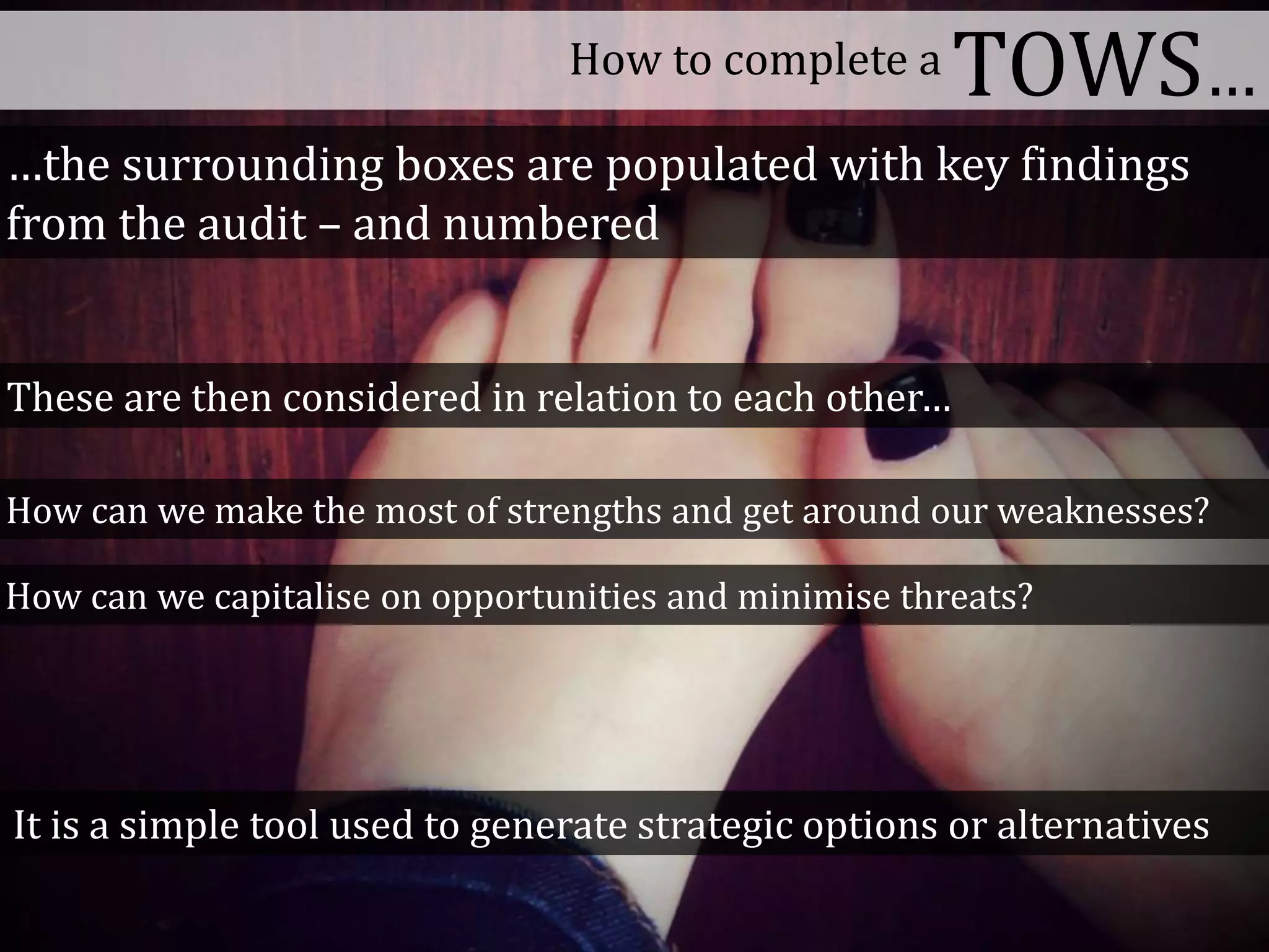 How to complete a TOWS…
How can we make the most of strengths and get around our weaknesses?
How can we capitalise on opportunities and minimise threats?
These are then considered in relation to each other…
…the surrounding boxes are populated with key findings
from the audit – and numbered
It is a simple tool used to generate strategic options or alternatives
 