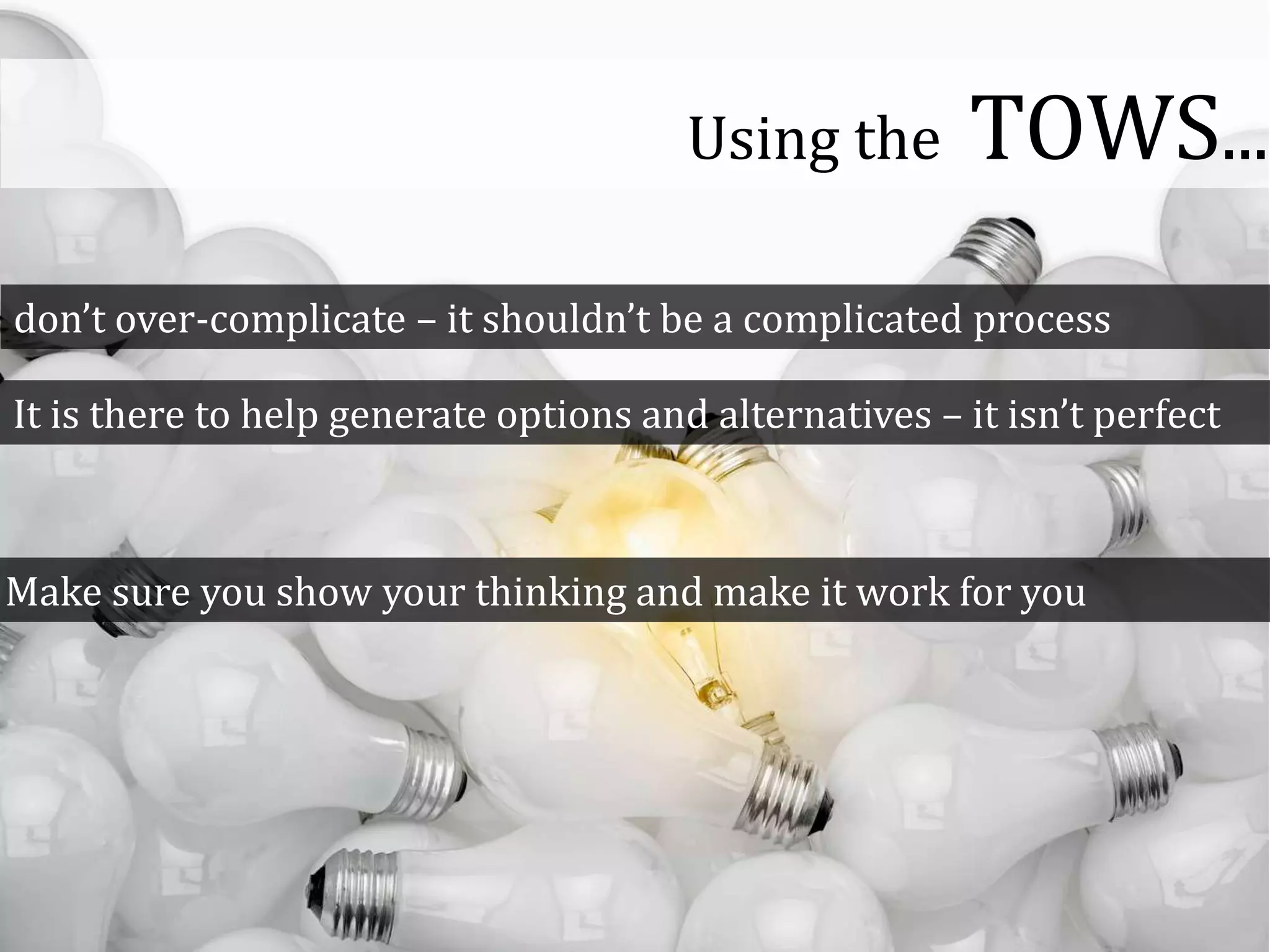 don’t over-complicate – it shouldn’t be a complicated process
It is there to help generate options and alternatives – it isn’t perfect
Make sure you show your thinking and make it work for you
Using the TOWS...
 