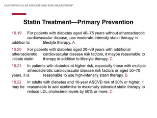 Statin Treatment—Primary Prevention
CARDIOVASCULAR DISEASE AND RISK MANAGEMENT
10.19 For patients with diabetes aged 40–75 years without atherosclerotic
cardiovascular disease, use moderate-intensity statin therapy in
addition to lifestyle therapy. A
10.20 For patients with diabetes aged 20–39 years with additional
atherosclerotic cardiovascular disease risk factors, it maybe reasonable to
initiate statin therapy in addition to lifestyle therapy. C
10.21 In patients with diabetes at higher risk, especially those with multiple
atherosclerotic cardiovascular disease risk factors or aged 50–70
years, it is reasonable to use high-intensity statin therapy. B
10.22 In adults with diabetes and 10-year ASCVD risk of 20% or higher, it
may be reasonable to add ezetimibe to maximally tolerated statin therapy to
reduce LDL cholesterol levels by 50% or more. C
 