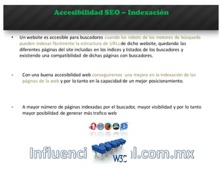 Accesibilidad SEO – Indexación
• Un	
  website	
  es	
  accesible	
  para	
  buscadores	
  cuando	
  los	
  robots	
  de	
  los	
  motores	
  de	
  búsqueda	
  
pueden	
  indexar	
  fácilmente	
  la	
  estructura	
  de	
  URLs	
  de	
  dicho	
  website,	
  quedando	
   las	
  
diferentes	
  páginas	
  del	
  site	
  incluidas	
  en	
  los	
  índices	
  y	
  listados	
  de	
  los	
  buscadores	
  y	
  
existiendo	
  una	
  compatibilidad	
   de	
  dichas	
  páginas	
  con	
  buscadores.
§ Con	
  una	
  buena	
  accesibilidad	
  web	
  conseguiremos	
   una	
  mejora	
  en	
  la	
  indexación	
  de	
  las	
  
páginas	
  de	
  la	
  web y	
  por	
  lo	
  tanto	
  en	
  la	
  capacidad	
  de	
  un	
  mejor	
  posicionamiento.
§ A	
  mayor	
  número	
  de	
  páginas	
  indexadas	
  por	
  el	
  buscador,	
   mayor	
  visibilidad	
  y	
  por	
  lo	
  tanto	
  
mayor	
  posibilidad	
   de	
  generar	
  más	
  trafico	
  web
 