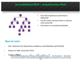 Accesibilidad SEO – Arquitectura Web
• Una	
  mala	
  arquitectura	
  web	
  limita	
  la	
  
indexación
• Uso	
  de	
  enlaces	
  de	
  texto	
  frente	
  a	
  sistemas	
  
como	
  javascript
• Estructuras	
  en	
  cascada	
  jerarquizadas
§ URL´s dinámicas	
  (Ej:	
  http://www.ruraliberica.com/info/index.asp?Id=4532)
Que no	
  usar:	
  
§ Enlaces	
  en	
  JAVA,	
  Javascript	
  o	
  Flash
§ Frames	
  /	
  iFrames
 